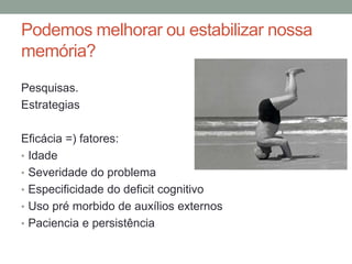 Podemos melhorar ou estabilizar nossa
memória?
Pesquisas.
Estrategias
Eficácia =) fatores:
• Idade
• Severidade do problema
• Especificidade do deficit cognitivo
• Uso pré morbido de auxílios externos
• Paciencia e persistência
 