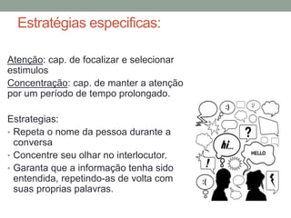 Estratégias especificas:
Atenção: cap. de focalizar e selecionar
estimulos
Concentração: cap. de manter a atenção
por um período de tempo prolongado.
Estrategias:
• Repeta o nome da pessoa durante a
conversa
• Concentre seu olhar no interlocutor.
• Garanta que a informação tenha sido
entendida, repetindo-as de volta com
suas proprias palavras.
 