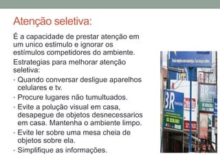 Atenção seletiva:
É a capacidade de prestar atenção em
um unico estimulo e ignorar os
estímulos competidores do ambiente.
Estrategias para melhorar atenção
seletiva:
• Quando conversar desligue aparelhos
celulares e tv.
• Procure lugares não tumultuados.
• Evite a polução visual em casa,
desapegue de objetos desnecessarios
em casa. Mantenha o ambiente limpo.
• Evite ler sobre uma mesa cheia de
objetos sobre ela.
• Simplifique as informações.
 