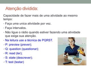 Atenção dividida:
Capacidade de fazer mais de uma atividade ao mesmo
tempo:
• Faça uma unica atividade por vez.
• Faça intervalos.
• Não ligue o rádio quando estiver fazendo uma atividade
que exiga sua atenção.
• Na leitura use a técnica de PQRST.
P: preview (prever);
Q: question (questionar);
R: read (ler);
S: state (descrever);
T: test (testar)
 
