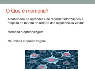 O Que é memória?
• A habilidade de aprender e de recordar informações a
respeito do mundo ao redor e das experiencias vividas.
• Memória e aprendizagem.
• Neurônios e aprendizagem:
 