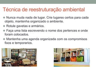 Técnica de reestruturação ambiental
 Nunca muda nada de lugar. Crie lugares certos para cada
objeto, mantenha organizado o ambiente.
 Rotule gavetas e armários.
 Faça uma lista escrevendo o nome dos pertences e onde
foram colocados.
 Mantenha uma agenda organizada com os compromisos
fixos e temporarios.
 