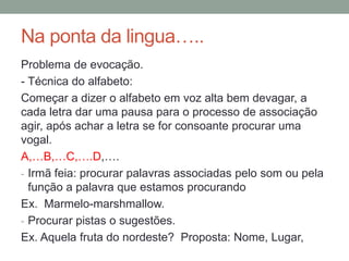 Na ponta da lingua…..
Problema de evocação.
- Técnica do alfabeto:
Começar a dizer o alfabeto em voz alta bem devagar, a
cada letra dar uma pausa para o processo de associação
agir, após achar a letra se for consoante procurar uma
vogal.
A,…B,…C,….D,….
- Irmã feia: procurar palavras associadas pelo som ou pela
função a palavra que estamos procurando
Ex. Marmelo-marshmallow.
- Procurar pistas o sugestões.
Ex. Aquela fruta do nordeste? Proposta: Nome, Lugar,
 