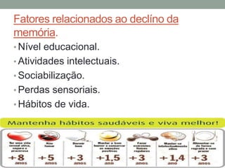 Fatores relacionados ao declíno da
memória.
• Nível educacional.
• Atividades intelectuais.
• Sociabilização.
• Perdas sensoriais.
• Hábitos de vida.
 