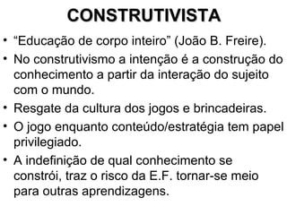CONSTRUTIVISTA “ Educação de corpo inteiro” (João B. Freire). No construtivismo a intenção é a construção do conhecimento a partir da interação do sujeito com o mundo. Resgate da cultura dos jogos e brincadeiras. O jogo enquanto conteúdo/estratégia tem papel privilegiado. A indefinição de qual conhecimento se constrói, traz o risco da E.F. tornar-se meio para outras aprendizagens. 