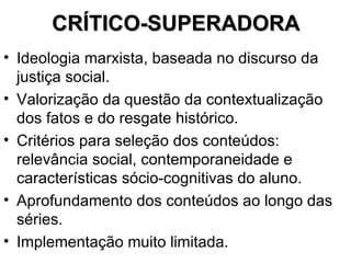 CRÍTICO-SUPERADORA Ideologia marxista, baseada no discurso da justiça social. Valorização da questão da contextualização dos fatos e do resgate histórico. Critérios para seleção dos conteúdos: relevância social, contemporaneidade e características sócio-cognitivas do aluno. Aprofundamento dos conteúdos ao longo das séries. Implementação muito limitada. 