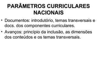 PARÂMETROS CURRICULARES NACIONAIS Documentos: introdutório, temas transversais e docs. dos componentes curriculares. Avanços: princípio da inclusão, as dimensões dos conteúdos e os temas transversais. 