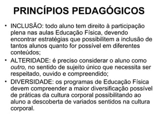 PRINCÍPIOS PEDAGÓGICOS INCLUSÃO: todo aluno tem direito à participação plena nas aulas Educação Física, devendo encontrar estratégias que possibilitem a inclusão de tantos alunos quanto for possível em diferentes conteúdos; ALTERIDADE: é preciso considerar o aluno como  outro,  no sentido de sujeito único que necessita ser respeitado, ouvido e compreendido; DIVERSIDADE: os programas de Educação Física devem compreender a maior diversificação possível de práticas da cultura corporal possibilitando ao aluno a descoberta de variados sentidos na cultura corporal. 