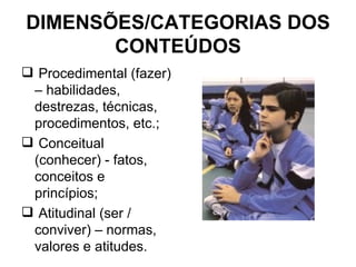 DIMENSÕES/CATEGORIAS DOS CONTEÚDOS Procedimental (fazer) – habilidades, destrezas, técnicas, procedimentos, etc.; Conceitual (conhecer) - fatos, conceitos e princípios; Atitudinal (ser / conviver) – normas, valores e atitudes. 