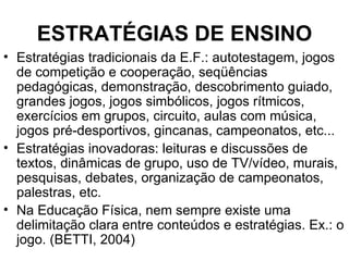 ESTRATÉGIAS DE ENSINO Estratégias tradicionais da E.F.: autotestagem, jogos de competição e cooperação, seqüências pedagógicas, demonstração, descobrimento guiado, grandes jogos, jogos simbólicos, jogos rítmicos, exercícios em grupos, circuito, aulas com música, jogos pré-desportivos, gincanas, campeonatos, etc... Estratégias inovadoras: leituras e discussões de textos, dinâmicas de grupo, uso de TV/vídeo, murais, pesquisas, debates, organização de campeonatos, palestras, etc.  Na Educação Física, nem sempre existe uma delimitação clara entre conteúdos e estratégias. Ex.: o jogo. (BETTI, 2004)  