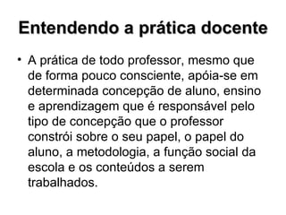 Entendendo a prática docente A prática de todo professor, mesmo que de forma pouco consciente, apóia-se em determinada concepção de aluno, ensino e aprendizagem que é responsável pelo tipo de concepção que o professor constrói sobre o seu papel, o papel do aluno, a metodologia, a função social da escola e os conteúdos a serem trabalhados. 