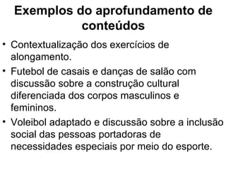 Exemplos do aprofundamento de conteúdos Contextualização dos exercícios de alongamento. Futebol de casais e danças de salão com discussão sobre a construção cultural diferenciada dos corpos masculinos e femininos. Voleibol adaptado e discussão sobre a inclusão social das pessoas portadoras de necessidades especiais por meio do esporte. 