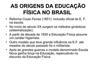 AS ORIGENS DA EDUCAÇÃO FÍSICA NO BRASIL   Reforma Couto Ferraz (1851): inclusão oficial da E. F. na escola. No início do século XX surgem os métodos ginásticos (sistematização). A partir da década de 1930 a Educação Física assume um caráter higienista. Outro modelo que teve grande influência na E.F. até meados do século passado foi o militarista. Após as grandes guerras o modelo denominado Escola Nova ganha força na Educação, repercutindo no discurso da Educação Física.  