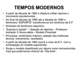TEMPOS MODERNOS A partir da década de 1960 a ditadura militar reprime o movimento escolanovista. Do final da década de 1960 até a década de 1980 o fenômeno “ESPORTE” transforma-se em sinônimo de E.F. Símbolos do fenômeno esportivo: “ Esporte é saúde!” – Seleção de talentos – Professor-treinador X Aluno-atleta – Modelo Piramidal  Princípios: rendimento máximo, seleção dos melhores, técnica, treinamento, resultados. A partir da década de 1980 ocorre a crise da E.F. com a contestação do modelo esportivista.  Surge o modelo classificado por alguns como recreacionista, mas que poderíamos chamar de “rola-bola”. 