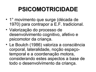 PSICOMOTRICIDADE 1° movimento que surge (década de 1970) para contrapor a E.F. tradicional. Valorização do processo de desenvolvimento cognitivo, afetivo e psicomotor da criança. Le Boulch (1986) valoriza a consciência corporal, lateralidade, noção espaço-temporal e a coordenação motora, considerando estes aspectos a base de todo o desenvolvimento da criança.  