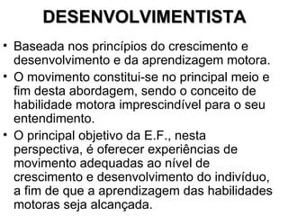 DESENVOLVIMENTISTA Baseada nos princípios do crescimento e desenvolvimento e da aprendizagem motora. O movimento constitui-se no principal meio e fim desta abordagem, sendo o conceito de habilidade motora imprescindível para o seu entendimento. O principal objetivo da E.F., nesta perspectiva, é oferecer experiências de movimento adequadas ao nível de crescimento e desenvolvimento do indivíduo, a fim de que a aprendizagem das habilidades motoras seja alcançada.  