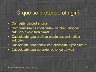 O que se pretende atingir? Competência profissional Compreensão da sociedade - história, tradições culturais e estrutura social Capacidade para analisar problemas e sintetizar soluções Capacidade para comunicar, oralmente e por escrito  Capacidade para aprender ao longo da vida 
