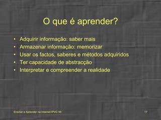 O que é aprender? Adquirir informação: saber mais Armazenar informação: memorizar Usar os factos, saberes e métodos adquiridos Ter capacidade de abstracção Interpretar e compreender a realidade 