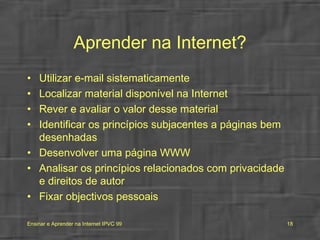 Aprender na Internet? Utilizar e-mail sistematicamente Localizar material disponível na Internet Rever e avaliar o valor desse material Identificar os princípios subjacentes a páginas bem desenhadas Desenvolver uma página WWW Analisar os princípios relacionados com privacidade e direitos de autor  Fixar objectivos pessoais 