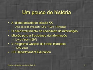 Um pouco de história A última década do século XX Ano zero da Internet: 1993 / 1994 (Portugal) O desenvolvimento da sociedade da informação Missão para a Sociedade da Informação Livro Verde (1997) V Programa Quadro da União Europeia 1998-2002 US Department of Education 