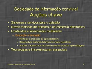 Sociedade da informação convivial Acções chave Sistemas e serviços para o cidadão Novos métodos de trabalho e de comércio electrónico Conteúdos e ferramentas multimédia Educação e formação Melhorar o processo de aprendizagem Desenvolver material didáctico de maior qualidade Ampliar o acesso aos recursos e aos serviços de aprendizagem   Tecnologias e infra-estruturas essenciais 