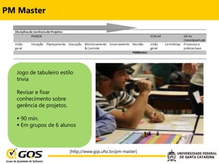 PM Master




   Jogo de tabuleiro estilo
   trivia

   Revisar e fixar
   conhecimento sobre
   gerência de projetos.

    90 min.
    Em grupos de 6 alunos



                           [http://www.gqs.ufsc.br/pm-master]
 