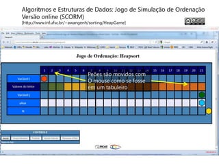 Algoritmos e Estruturas de Dados: Jogo de Simulação de Ordenação
Versão online (SCORM)
[http://www.inf.ufsc.br/~awangenh/sorting/HeapGame]




                                Peões são movidos com
                                O mouse como se fosse
                                em um tabuleiro
 