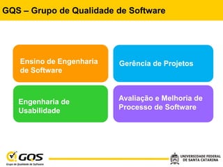 GQS – Grupo de Qualidade de Software




   Ensino de Engenharia   Gerência de Projetos
   de Software



   Engenharia de          Avaliação e Melhoria de
   Usabilidade            Processo de Software
 