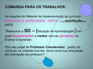COMANDA PARA OS TRABALHOS:
As relações do Material de Implementação do currículo –
ENSINAR E APRENDER –ARTE – e o currículo de
ARTE
•Relacionar a SD – (Situação de Aprendizagem) em
suas proposições e mediar com as atividades do
Ensinar e Aprender.
•Em seu papel de Professor Coordenador , gestor do
currículo na Unidade Escolar, como seria sua articulação
em orientação ao professor?
 