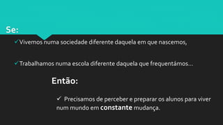 Se:
Vivemos numa sociedade diferente daquela em que nascemos,
Trabalhamos numa escola diferente daquela que frequentámos…
Então:
 Precisamos de perceber e preparar os alunos para viver
num mundo em constante mudança.
 