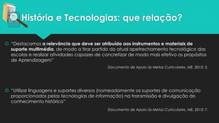 História e Tecnologias: que relação?
 “Destacamos a relevância que deve ser atribuída aos instrumentos e materiais de
suporte multimédia, de modo a tirar partido do atual apetrechamento tecnológico das
escolas e realizar atividades capazes de concretizar de modo mais efetivo os propósitos
de Aprendizagem”
Documento de Apoio às Metas Curriculares, ME, 2013: 3.
 “Utilizar linguagens e suportes diversos (nomeadamente os suportes de comunicação
proporcionados pelas tecnologias de informação) na transmissão e divulgação do
conhecimento histórico”
Documento de Apoio às Metas Curriculares, ME, 2013: 7.
 