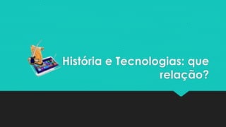 História e Tecnologias: que
relação?
 