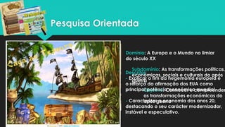 Pesquisa Orientada
Domínio: A Europa e o Mundo no limiar
do século XX
Subdomínio: As transformações políticas,
económicas, sociais e culturais do após
guerra
Objetivo: Conhecer e compreender
as transformações económicas do
após guerra
Descritor:
- Explicar o fim da hegemonia europeia e
o reforço da afirmação dos EUA como
principal potência económica mundial.
- Caracterizar a economia dos anos 20,
destacando o seu carácter modernizador,
instável e especulativo.
 