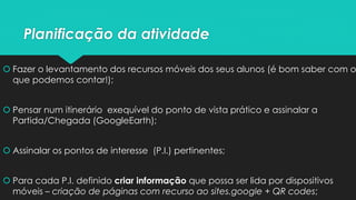 Planificação da atividade
 Fazer o levantamento dos recursos móveis dos seus alunos (é bom saber com o
que podemos contar!);
 Pensar num itinerário exequível do ponto de vista prático e assinalar a
Partida/Chegada (GoogleEarth);
 Assinalar os pontos de interesse (P.I.) pertinentes;
 Para cada P.I. definido criar informação que possa ser lida por dispositivos
móveis – criação de páginas com recurso ao sites.google + QR codes;
 