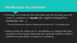Fornecer um conjunto de instruções aos alunos para que em
cada P.I. realizem um desafio (ex. registo fotográfico,
ilustração, etc…).
Pensar/Dinamizar tarefas colaborativas para os P.I. estabelecidos.
Afixar (antes da visita) nos P.I. escolhidos os códigos QR para
aceder à informação relevante de carácter histórico sobre o
património que estão a observar no terreno.
Planificação da atividade
 