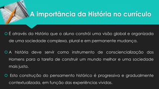 A importância da História no currículo
 É através da História que o aluno constrói uma visão global e organizada
de uma sociedade complexa, plural e em permanente mudança.
 A história deve servir como instrumento de consciencialização dos
Homens para a tarefa de construir um mundo melhor e uma sociedade
mais justa.
 Esta construção do pensamento histórico é progressiva e gradualmente
contextualizada, em função das experiências vividas.
 