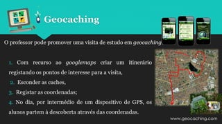 O professor pode promover uma visita de estudo em geocaching.
1. Com recurso ao googlemaps criar um itinerário
registando os pontos de interesse para a visita,
2. Esconder as caches,
3. Registar as coordenadas;
4. No dia, por intermédio de um dispositivo de GPS, os
alunos partem à descoberta através das coordenadas.
Geocaching
www.geocaching.com
 