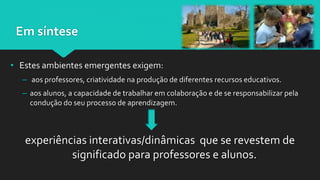 Em síntese
• Estes ambientes emergentes exigem:
– aos professores, criatividade na produção de diferentes recursos educativos.
– aos alunos, a capacidade de trabalhar em colaboração e de se responsabilizar pela
condução do seu processo de aprendizagem.
experiências interativas/dinâmicas que se revestem de
significado para professores e alunos.
 