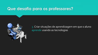 Que desafio para os professores?
3. Criar situações de aprendizagem em que o aluno
aprende usando as tecnologias
 
