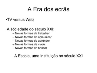 A Era dos ecrãs
•TV versus Web

A sociedade do século XXI:
   – Novas formas de trabalhar
   – Novas formas de comunicar
   – Novas formas de aprender
   – Novas formas de viajar
   – Novas formas de brincar

    A Escola, uma instituição no século XXI
 