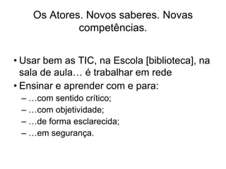 Os Atores. Novos saberes. Novas
             competências.


• Usar bem as TIC, na Escola [biblioteca], na
  sala de aula… é trabalhar em rede
• Ensinar e aprender com e para:
 – …com sentido crítico;
 – …com objetividade;
 – …de forma esclarecida;
 – …em segurança.
 