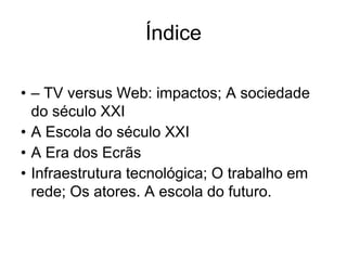 Índice

• – TV versus Web: impactos; A sociedade
  do século XXI
• A Escola do século XXI
• A Era dos Ecrãs
• Infraestrutura tecnológica; O trabalho em
  rede; Os atores. A escola do futuro.
 
