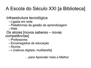 A Escola do Século XXI [a Biblioteca]
Infraestrutura tecnológica
 – Ligada em rede
 – Plataformas de gestão de aprendizagem
 – Web
 Os atores [novos saberes – novas
competências]
 – Professores
 – Encarregados de educação
 – Alunos
 – » [nativos digitais; multitarefa]

              …para Aprender mais e Melhor
 
