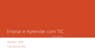 Ensinar e Aprender com TIC
Vila Real - UTAD
7 de julho de 2015
Carlos Pinheiro
 