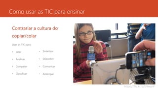 Como usar as TIC para ensinar
Contrariar a cultura do
copiar/colar
Usar as TIC para:
• Criar
• Analisar
• Comparar
• Classificar
• Sintetizar
• Descobrir
• Comunicar
• Antecipar
https://flic.kr/p/b9wunF
 