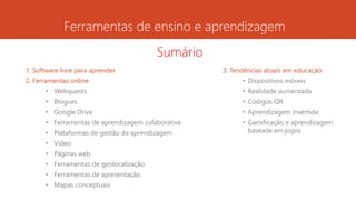 Ferramentas de ensino e aprendizagem
1. Software livre para aprender
2. Ferramentas online
• Webquests
• Blogues
• Google Drive
• Ferramentas de aprendizagem colaborativa
• Plataformas de gestão da aprendizagem
• Vídeo
• Páginas web
• Ferramentas de geolocalização
• Ferramentas de apresentação
• Mapas conceptuais
3. Tendências atuais em educação
• Dispositivos móveis
• Realidade aumentada
• Códigos QR
• Aprendizagem invertida
• Gamificação e aprendizagem
baseada em jogos
Sumário
 