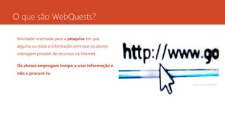 O que são WebQuests?
Atividade orientada para a pesquisa em que
alguma ou toda a informação com que os alunos
interagem provém de recursos na Internet.
Os alunos empregam tempo a usar informação e
não a procurá-la.
https://flic.kr/p/fFgPft
 