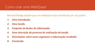 Como criar uma WebQuest
Bernard Dodge propõe que uma WebQuest seja constituída por seis partes:
1. Uma introdução.
2. Uma tarefa.
3. Conjunto de fontes de informação.
4. Uma descrição do processo de realização da tarefa.
5. Orientações sobre como organizar a informação recolhida.
6. Conclusão.
 