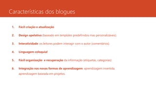 Características dos blogues
1. Fácil criação e atualização
2. Design apelativo (baseado em templates predefinidos mas personalizáveis).
3. Interatividade: os leitores podem interagir com o autor (comentários).
4. Linguagem coloquial
5. Fácil organização e recuperação da informação (etiquetas, categorias)
6. Integração nas novas formas de aprendizagem: aprendizagem invertida,
aprendizagem baseada em projetos.
 