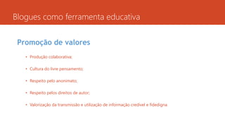 Blogues como ferramenta educativa
Promoção de valores
• Produção colaborativa;
• Cultura do livre pensamento;
• Respeito pelo anonimato;
• Respeito pelos direitos de autor;
• Valorização da transmissão e utilização de informação credível e fidedigna.
 